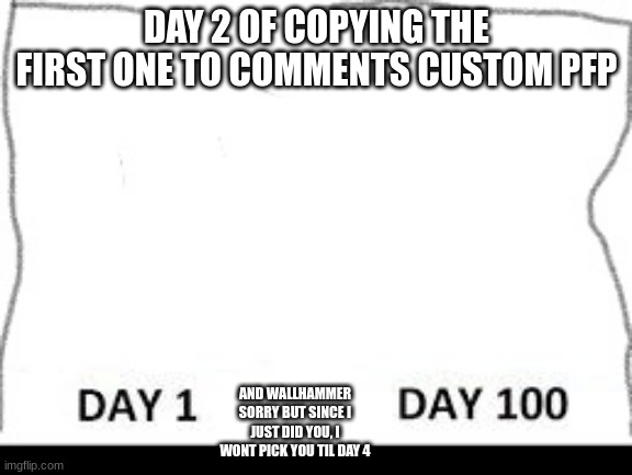 Day 1-100 | DAY 2 OF COPYING THE FIRST ONE TO COMMENTS CUSTOM PFP; AND WALLHAMMER SORRY BUT SINCE I JUST DID YOU, I WONT PICK YOU TIL DAY 4 | image tagged in day 1-100 | made w/ Imgflip meme maker