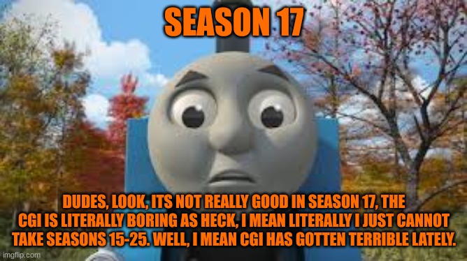 History Of The Thomas & Friends Show: Season 17 |  SEASON 17; DUDES, LOOK, ITS NOT REALLY GOOD IN SEASON 17, THE CGI IS LITERALLY BORING AS HECK, I MEAN LITERALLY I JUST CANNOT TAKE SEASONS 15-25. WELL, I MEAN CGI HAS GOTTEN TERRIBLE LATELY. | made w/ Imgflip meme maker