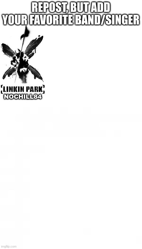 im just seeing if i can start somethin. repost and add your favorite singer of band. | REPOST, BUT ADD YOUR FAVORITE BAND/SINGER; NOCHILL84 | image tagged in blank white template,repost | made w/ Imgflip meme maker