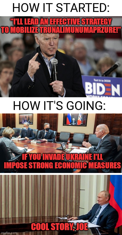 We looking strong | HOW IT STARTED:; "I'LL LEAD AN EFFECTIVE STRATEGY TO MOBILIZE TRUNALIMUNUMAPRZURE!"; HOW IT'S GOING:; IF YOU INVADE UKRAINE I'LL IMPOSE STRONG ECONOMIC MEASURES; COOL STORY, JOE | image tagged in joe biden angry,biden,democrats,putin,russia | made w/ Imgflip meme maker