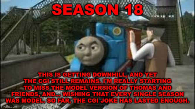 History Of The Thomas & Friends Show: Season 18 |  SEASON 18; THIS IS GETTING DOWNHILL, AND YET THE CGI STILL REMAINS. I'M REALLY STARTING TO MISS THE MODEL VERSION OF THOMAS AND FRIENDS, AND... WISHING THAT EVERY SINGLE SEASON WAS MODEL. SO FAR, THE CGI JOKE HAS LASTED ENOUGH. | made w/ Imgflip meme maker