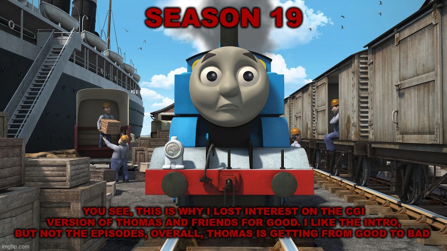 History Of The Thomas & Friends Show: Season 19 |  SEASON 19; YOU SEE, THIS IS WHY I LOST INTEREST ON THE CGI VERSION OF THOMAS AND FRIENDS FOR GOOD. I LIKE THE INTRO, BUT NOT THE EPISODES, OVERALL, THOMAS IS GETTING FROM GOOD TO BAD | made w/ Imgflip meme maker