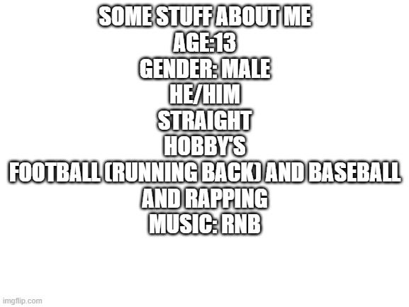 Blank White Template | SOME STUFF ABOUT ME
AGE:13
GENDER: MALE
HE/HIM
STRAIGHT
HOBBY'S
FOOTBALL (RUNNING BACK) AND BASEBALL
AND RAPPING
MUSIC: RNB | image tagged in blank white template | made w/ Imgflip meme maker