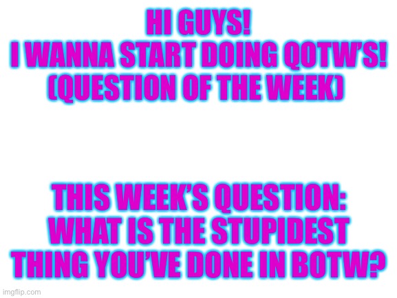 Answer in the comments | HI GUYS!
I WANNA START DOING QOTW’S! (QUESTION OF THE WEEK); THIS WEEK’S QUESTION: WHAT IS THE STUPIDEST THING YOU’VE DONE IN BOTW? | image tagged in blank white template,question,botw | made w/ Imgflip meme maker