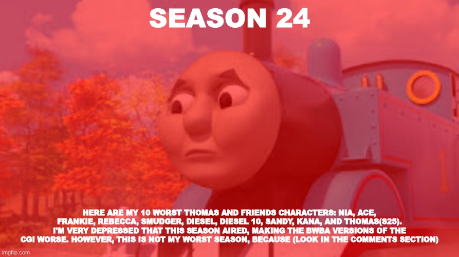 History Of The Thomas & Friends Show: Season 24 |  SEASON 24; HERE ARE MY 10 WORST THOMAS AND FRIENDS CHARACTERS: NIA, ACE, FRANKIE, REBECCA, SMUDGER, DIESEL, DIESEL 10, SANDY, KANA, AND THOMAS(S25). I'M VERY DEPRESSED THAT THIS SEASON AIRED, MAKING THE BWBA VERSIONS OF THE CGI WORSE. HOWEVER, THIS IS NOT MY WORST SEASON, BECAUSE (LOOK IN THE COMMENTS SECTION) | made w/ Imgflip meme maker
