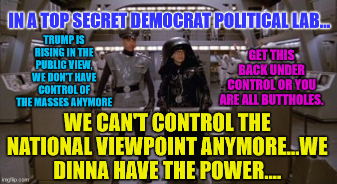 Spaceballs Assholes | IN A TOP SECRET DEMOCRAT POLITICAL LAB... TRUMP IS RISING IN THE PUBLIC VIEW, WE DON'T HAVE CONTROL OF THE MASSES ANYMORE; GET THIS BACK UNDER CONTROL OR YOU ARE ALL BUTTHOLES. WE CAN'T CONTROL THE NATIONAL VIEWPOINT ANYMORE...WE DINNA HAVE THE POWER.... | image tagged in spaceballs assholes | made w/ Imgflip meme maker