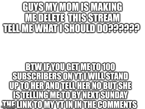 Blank White Template | GUYS MY MOM IS MAKING ME DELETE  THIS STREAM TELL ME WHAT I SHOULD DO?????? BTW IF YOU GET ME TO 100 SUBSCRIBERS ON YT I WILL STAND UP TO HER AND TELL HER NO BUT SHE IS TELLING ME TO BY NEXT SUNDAY THE LINK TO MY YT IN IN THE COMMENTS | image tagged in blank white template | made w/ Imgflip meme maker
