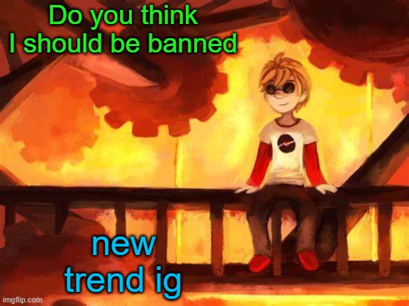 Idk | Do you think I should be banned; new trend ig | image tagged in candles and clockwork | made w/ Imgflip meme maker