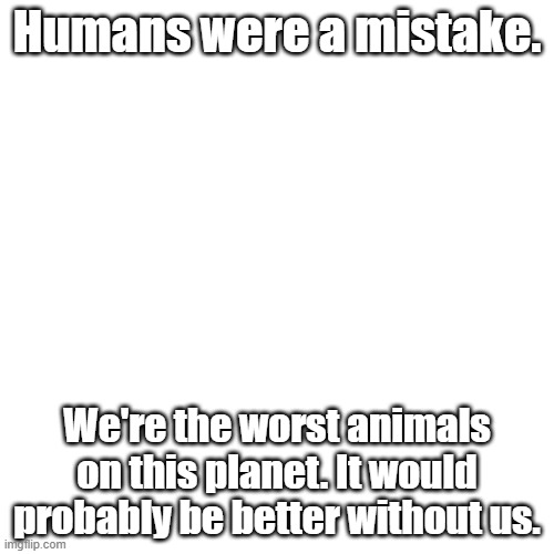 Blank Transparent Square | Humans were a mistake. We're the worst animals on this planet. It would probably be better without us. | image tagged in memes,blank transparent square | made w/ Imgflip meme maker