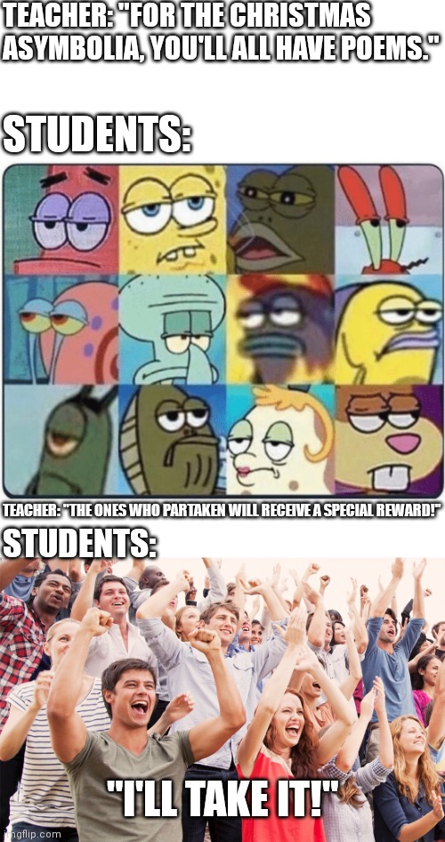 Class Activities in a nutshell | TEACHER: "FOR THE CHRISTMAS ASYMBOLIA, YOU'LL ALL HAVE POEMS."; STUDENTS:; TEACHER: "THE ONES WHO PARTAKEN WILL RECEIVE A SPECIAL REWARD!"; STUDENTS:; "I'LL TAKE IT!" | image tagged in oh come on spongebob,crowd cheering | made w/ Imgflip meme maker