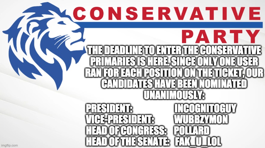 Vote IG for President, Wubbzy for VP, Pollard for HoC, and Fak_u_lol for HoS! Make Imgflip Great Again! | THE DEADLINE TO ENTER THE CONSERVATIVE
PRIMARIES IS HERE. SINCE ONLY ONE USER
RAN FOR EACH POSITION ON THE TICKET, OUR
CANDIDATES HAVE BEEN NOMINATED
UNANIMOUSLY:; PRESIDENT:                       INCOGNITOGUY
VICE-PRESIDENT:           WUBBZYMON
HEAD OF CONGRESS:    POLLARD
HEAD OF THE SENATE:   FAK_U_LOL | image tagged in conservative party of imgflip,imgflip_presidents deserves better,reject totalitarian alliance,embrace conservative party | made w/ Imgflip meme maker