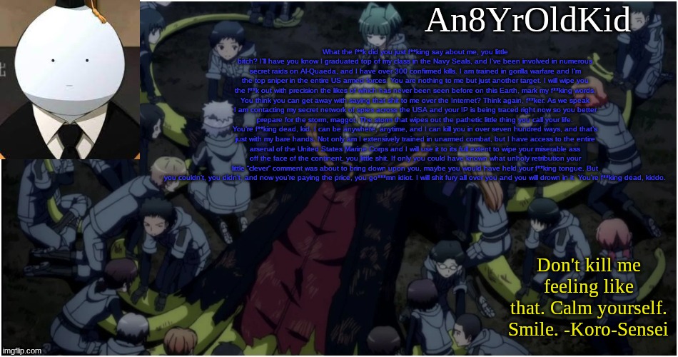 An8YrOldKid Announcement Template Ver. 5 | What the f**k did you just f**king say about me, you little bitch? I’ll have you know I graduated top of my class in the Navy Seals, and I’ve been involved in numerous secret raids on Al-Quaeda, and I have over 300 confirmed kills. I am trained in gorilla warfare and I’m the top sniper in the entire US armed forces. You are nothing to me but just another target. I will wipe you the f**k out with precision the likes of which has never been seen before on this Earth, mark my f**king words. You think you can get away with saying that shit to me over the Internet? Think again, f**ker. As we speak I am contacting my secret network of spies across the USA and your IP is being traced right now so you better prepare for the storm, maggot. The storm that wipes out the pathetic little thing you call your life. You’re f**king dead, kid. I can be anywhere, anytime, and I can kill you in over seven hundred ways, and that’s just with my bare hands. Not only am I extensively trained in unarmed combat, but I have access to the entire arsenal of the United States Marine Corps and I will use it to its full extent to wipe your miserable ass off the face of the continent, you little shit. If only you could have known what unholy retribution your little “clever” comment was about to bring down upon you, maybe you would have held your f**king tongue. But you couldn’t, you didn’t, and now you’re paying the price, you go***mn idiot. I will shit fury all over you and you will drown in it. You’re f**king dead, kiddo. | image tagged in an8yroldkid announcement template ver 5 | made w/ Imgflip meme maker