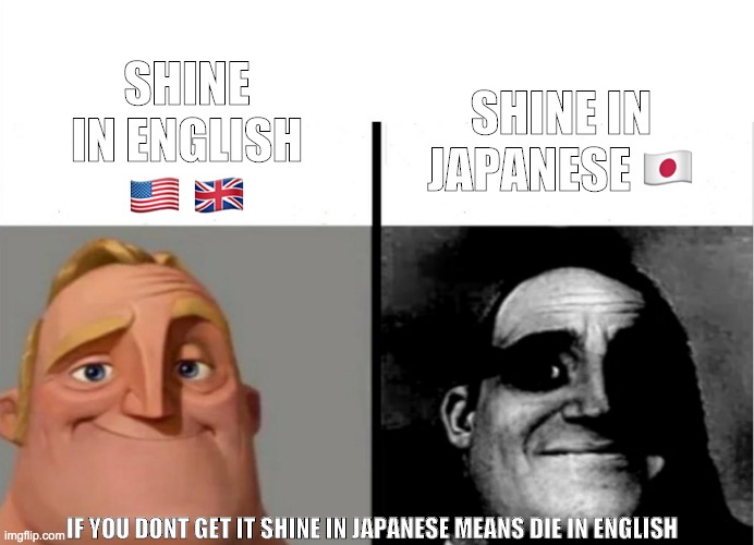 Shine in english vs japanese | SHINE IN ENGLISH 🇺🇸 🇬🇧; SHINE IN JAPANESE 🇯🇵; IF YOU DONT GET IT SHINE IN JAPANESE MEANS DIE IN ENGLISH | image tagged in teacher's copy,people who know,traumatized mr incredible,english,japanese,language | made w/ Imgflip meme maker