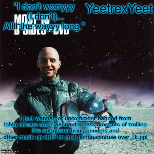 Moby 4.0 | I just wanna get uncomment banned from lgbtq stream cuz I wanna do mass amounts of trolling
I'm not gonna bring genders and other made up stuff im just gonna confuse over 1k ppl | image tagged in moby 4 0 | made w/ Imgflip meme maker