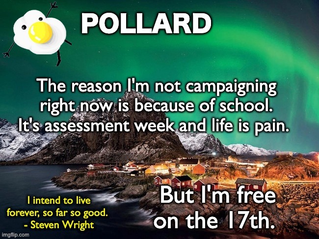 Just needed to say... not many people will care but eh | The reason I'm not campaigning right now is because of school. It's assessment week and life is pain. But I'm free on the 17th. | image tagged in pollard template,memes,unfunny | made w/ Imgflip meme maker