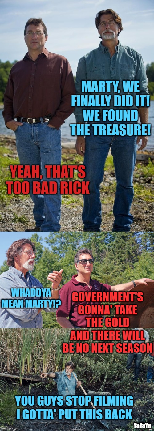 Meanwhile On Oak Island | MARTY, WE FINALLY DID IT!
WE FOUND THE TREASURE! YEAH, THAT'S TOO BAD RICK; WHADDYA MEAN MARTY!? GOVERNMENT'S GONNA' TAKE THE GOLD AND THERE WILL BE NO NEXT SEASON; YOU GUYS STOP FILMING
I GOTTA' PUT THIS BACK; YaYaYa | image tagged in rick marty oak island,oak island,oak island digging,yayaya | made w/ Imgflip meme maker