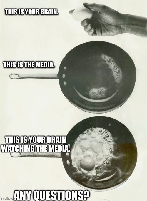 Frying away them brain cells! |  THIS IS YOUR BRAIN. THIS IS THE MEDIA. THIS IS YOUR BRAIN WATCHING THE MEDIA. ANY QUESTIONS? | image tagged in biased media | made w/ Imgflip meme maker