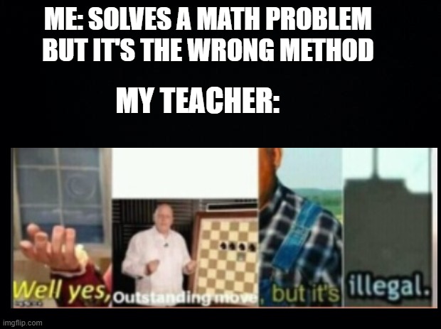 Im homeschooled btw | ME: SOLVES A MATH PROBLEM BUT IT'S THE WRONG METHOD; MY TEACHER: | image tagged in black background | made w/ Imgflip meme maker
