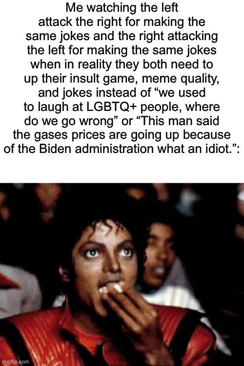 Bruh, gotta remember, most of the people in those political subs are old tho | Me watching the left attack the right for making the same jokes and the right attacking the left for making the same jokes when in reality they both need to up their insult game, meme quality, and jokes instead of “we used to laugh at LGBTQ+ people, where do we go wrong” or “This man said the gases prices are going up because of the Biden administration what an idiot.”: | image tagged in michael jackson eating popcorn | made w/ Imgflip meme maker