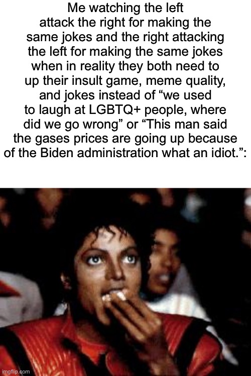 There are better jokes you can make about the lgbtq+ | Me watching the left attack the right for making the same jokes and the right attacking the left for making the same jokes when in reality they both need to up their insult game, meme quality, and jokes instead of “we used to laugh at LGBTQ+ people, where did we go wrong” or “This man said the gases prices are going up because of the Biden administration what an idiot.”: | image tagged in michael jackson eating popcorn | made w/ Imgflip meme maker