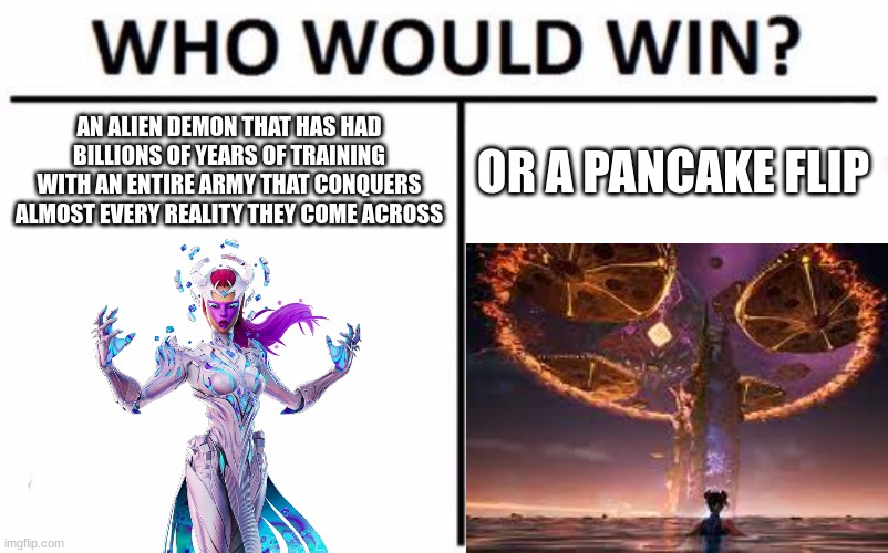 Who Would Win? Meme | AN ALIEN DEMON THAT HAS HAD BILLIONS OF YEARS OF TRAINING WITH AN ENTIRE ARMY THAT CONQUERS ALMOST EVERY REALITY THEY COME ACROSS; OR A PANCAKE FLIP | image tagged in memes,who would win | made w/ Imgflip meme maker