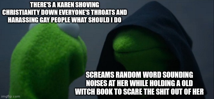 Christan Karen | THERE'S A KAREN SHOVING CHRISTIANITY DOWN EVERYONE'S THROATS AND HARASSING GAY PEOPLE WHAT SHOULD I DO; SCREAMS RANDOM WORD SOUNDING NOISES AT HER WHILE HOLDING A OLD WITCH BOOK TO SCARE THE SHIT OUT OF HER | image tagged in memes,evil kermit | made w/ Imgflip meme maker