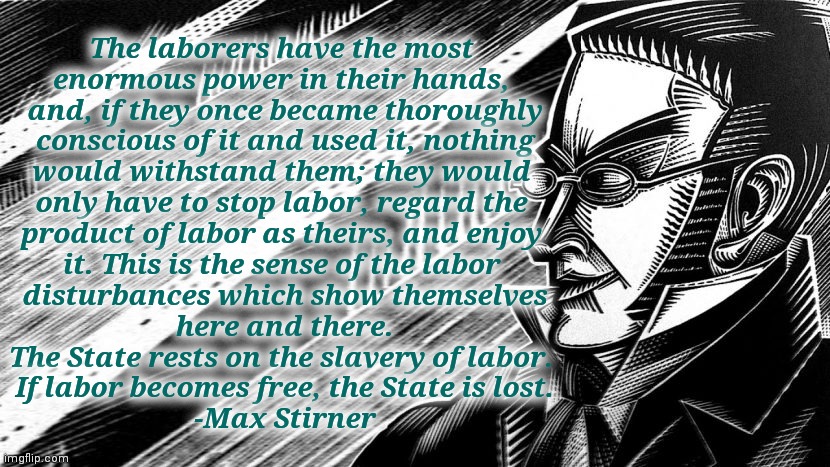 based Stirner | The laborers have the most 
enormous power in their hands, 
and, if they once became thoroughly
 conscious of it and used it, nothing 
would withstand them; they would 
only have to stop labor, regard the 
product of labor as theirs, and enjoy 
it. This is the sense of the labor 
disturbances which show themselves
 here and there. 
The State rests on the slavery of labor. 
If labor becomes free, the State is lost.
-Max Stirner | made w/ Imgflip meme maker