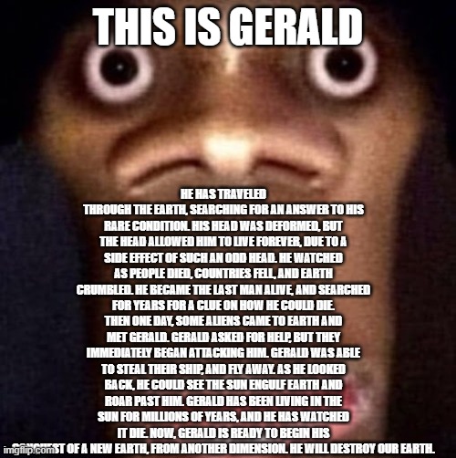 Bruh | HE HAS TRAVELED THROUGH THE EARTH, SEARCHING FOR AN ANSWER TO HIS RARE CONDITION. HIS HEAD WAS DEFORMED, BUT THE HEAD ALLOWED HIM TO LIVE FOREVER, DUE TO A SIDE EFFECT OF SUCH AN ODD HEAD. HE WATCHED AS PEOPLE DIED, COUNTRIES FELL, AND EARTH CRUMBLED. HE BECAME THE LAST MAN ALIVE, AND SEARCHED FOR YEARS FOR A CLUE ON HOW HE COULD DIE. THEN ONE DAY, SOME ALIENS CAME TO EARTH AND MET GERALD. GERALD ASKED FOR HELP, BUT THEY IMMEDIATELY BEGAN ATTACKING HIM. GERALD WAS ABLE TO STEAL THEIR SHIP, AND FLY AWAY. AS HE LOOKED BACK, HE COULD SEE THE SUN ENGULF EARTH AND ROAR PAST HIM. GERALD HAS BEEN LIVING IN THE SUN FOR MILLIONS OF YEARS, AND HE HAS WATCHED IT DIE. NOW, GERALD IS READY TO BEGIN HIS CONQUEST OF A NEW EARTH, FROM ANOTHER DIMENSION. HE WILL DESTROY OUR EARTH. THIS IS GERALD | image tagged in bruh | made w/ Imgflip meme maker