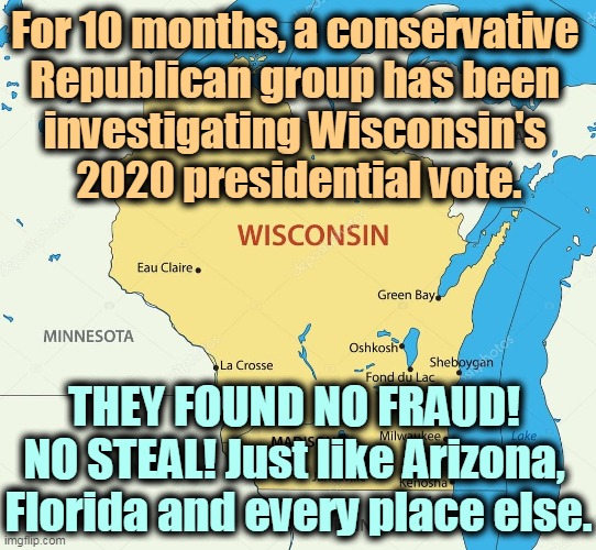 Conservative Republicans can find no evidence of voter fraud. None. Trump's Big Lie remains a lie. | For 10 months, a conservative 
Republican group has been 
investigating Wisconsin's 
2020 presidential vote. THEY FOUND NO FRAUD! 
NO STEAL! Just like Arizona, 
Florida and every place else. | image tagged in wisconsin state,no,voter fraud,steal,trump,greed | made w/ Imgflip meme maker