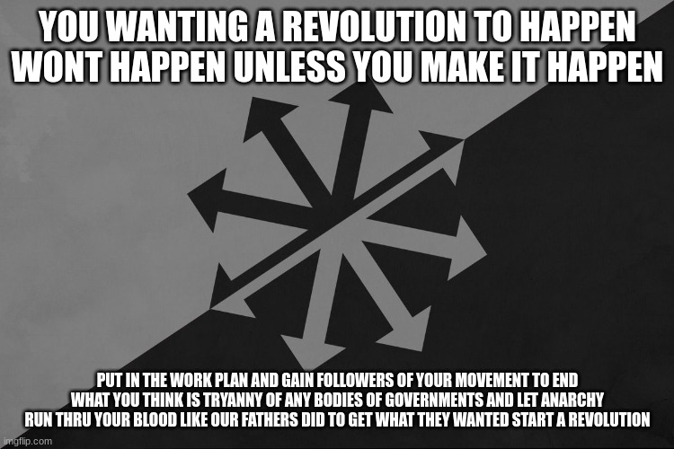 i am non biased and if this message comes across as the LA is tyranny that is not the message im presenting | YOU WANTING A REVOLUTION TO HAPPEN WONT HAPPEN UNLESS YOU MAKE IT HAPPEN; PUT IN THE WORK PLAN AND GAIN FOLLOWERS OF YOUR MOVEMENT TO END WHAT YOU THINK IS TRYANNY OF ANY BODIES OF GOVERNMENTS AND LET ANARCHY RUN THRU YOUR BLOOD LIKE OUR FATHERS DID TO GET WHAT THEY WANTED START A REVOLUTION | made w/ Imgflip meme maker