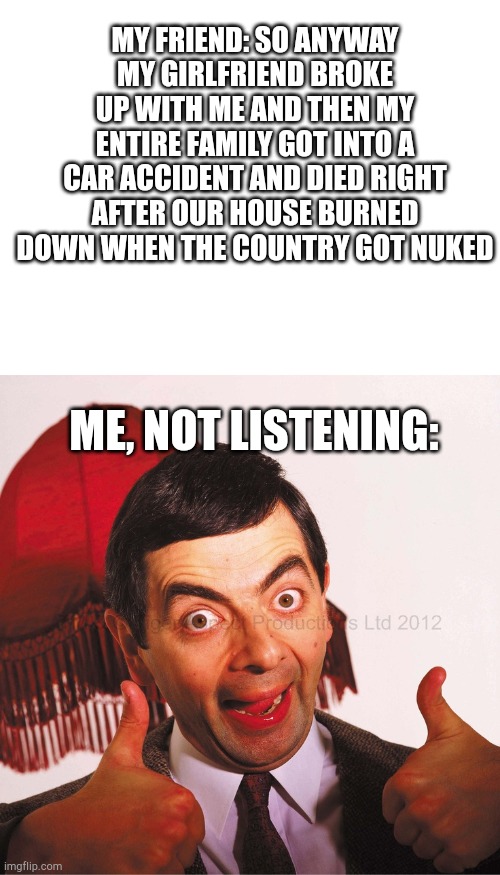MY FRIEND: SO ANYWAY MY GIRLFRIEND BROKE UP WITH ME AND THEN MY ENTIRE FAMILY GOT INTO A CAR ACCIDENT AND DIED RIGHT AFTER OUR HOUSE BURNED DOWN WHEN THE COUNTRY GOT NUKED; ME, NOT LISTENING: | image tagged in blank white template,mr bean well done | made w/ Imgflip meme maker