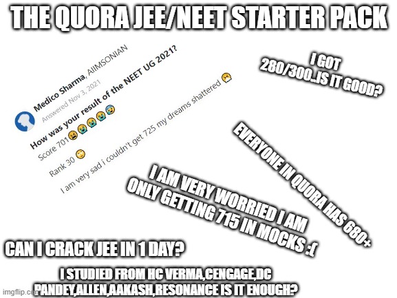 Blank White Template | THE QUORA JEE/NEET STARTER PACK; I GOT 280/300..IS IT GOOD? EVERYONE IN QUORA HAS 680+; I AM VERY WORRIED I AM ONLY GETTING 715 IN MOCKS :(; CAN I CRACK JEE IN 1 DAY? I STUDIED FROM HC VERMA,CENGAGE,DC PANDEY,ALLEN,AAKASH,RESONANCE IS IT ENOUGH? | image tagged in blank white template | made w/ Imgflip meme maker