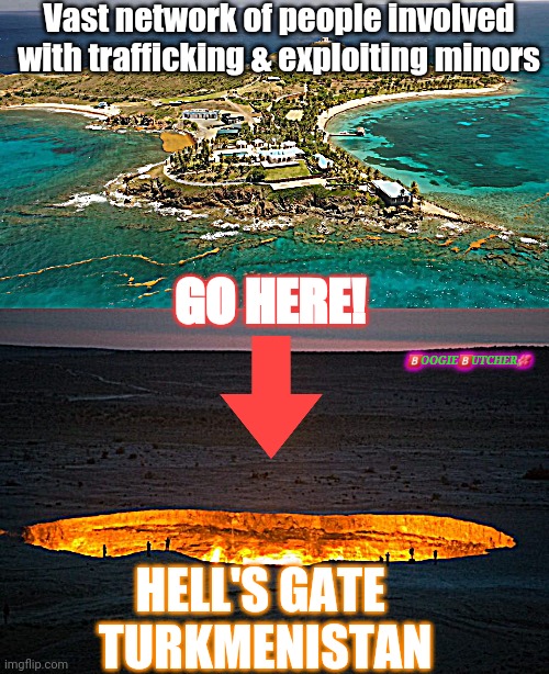 Solution | Vast network of people involved with trafficking & exploiting minors; GO HERE! 🅱️OOGIE🅱️UTCHER🌺; HELL'S GATE 
TURKMENISTAN | image tagged in epstein island,hell's gate,jeffrey epstein | made w/ Imgflip meme maker