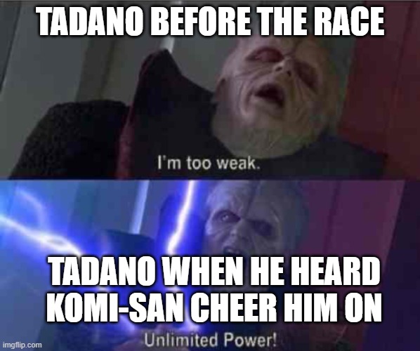 Komi-san related meme for y'all! | TADANO BEFORE THE RACE; TADANO WHEN HE HEARD KOMI-SAN CHEER HIM ON | image tagged in i m too weak unlimited power | made w/ Imgflip meme maker