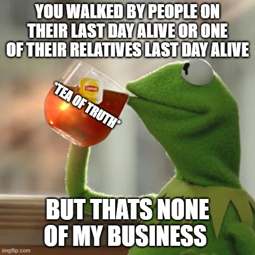 But That's None Of My Business | YOU WALKED BY PEOPLE ON THEIR LAST DAY ALIVE OR ONE OF THEIR RELATIVES LAST DAY ALIVE; *TEA OF TRUTH*; BUT THATS NONE OF MY BUSINESS | image tagged in memes,but that's none of my business,kermit the frog | made w/ Imgflip meme maker