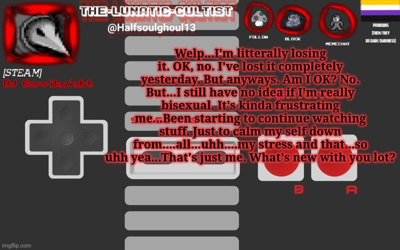 So that's how I been doing...Not gokd in other words...Don't wanna talk about it tbh. | Welp...I'm litterally losing it. OK, no. I've lost it completely yesterday. But anyways. Am I OK? No. But...I still have no idea if I'm really bisexual. It's kinda frustrating me...Been starting to continue watching stuff. Just to calm my self down from....all...uhh....my stress and that...so uhh yea...That's just me. What's new with you lot? | image tagged in dj corviknight's nes anoucement template | made w/ Imgflip meme maker