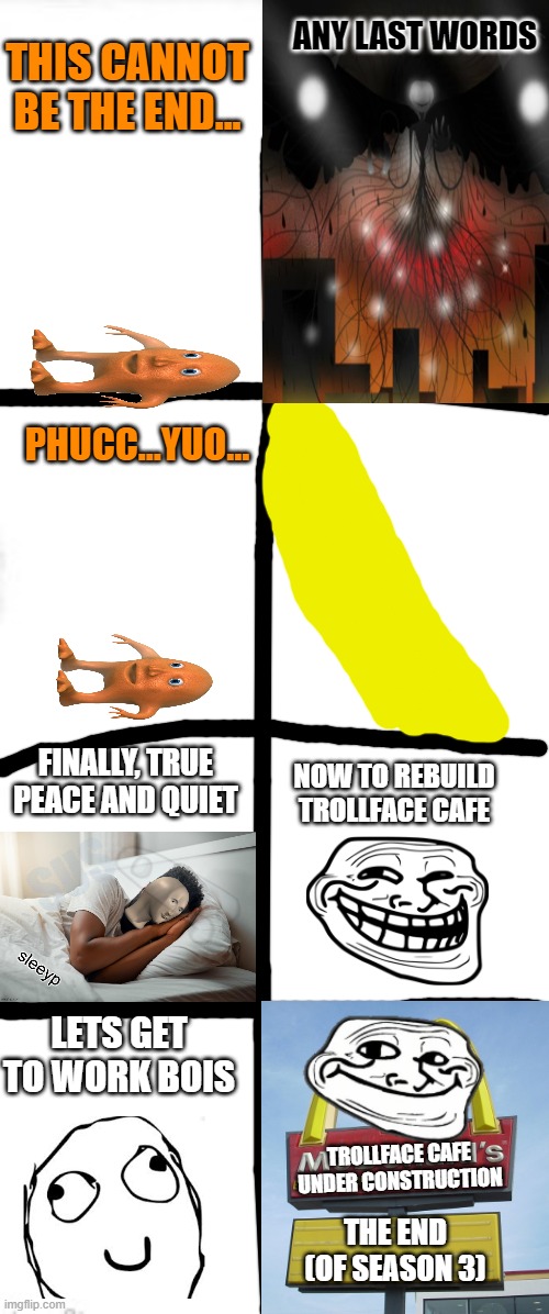 Season 3 Finale. Hope orang gets to start season 4. | ANY LAST WORDS; THIS CANNOT BE THE END... PHUCC...YUO... FINALLY, TRUE PEACE AND QUIET; NOW TO REBUILD TROLLFACE CAFE; SUS; LETS GET TO WORK BOIS; TROLLFACE CAFE UNDER CONSTRUCTION; THE END (OF SEASON 3) | image tagged in long blank white square | made w/ Imgflip meme maker