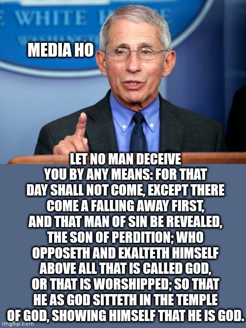 Dr. Fauci | MEDIA HO; LET NO MAN DECEIVE YOU BY ANY MEANS: FOR THAT DAY SHALL NOT COME, EXCEPT THERE COME A FALLING AWAY FIRST, AND THAT MAN OF SIN BE REVEALED, THE SON OF PERDITION; WHO OPPOSETH AND EXALTETH HIMSELF ABOVE ALL THAT IS CALLED GOD, OR THAT IS WORSHIPPED; SO THAT HE AS GOD SITTETH IN THE TEMPLE OF GOD, SHOWING HIMSELF THAT HE IS GOD. | image tagged in dr fauci | made w/ Imgflip meme maker