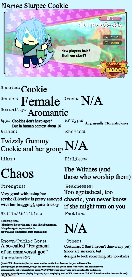 She looks so bad- There's still a roleplay with this don't worry, if you can't read it check the description. Hope I'm not late- | Slurpee Cookie; Cookie; N/A; Female; Aromantic; Cookies don't have ages? But in human context about 16; Any, usually CR related ones; Twizzly Gummy Cookie and her group; N/A; The Witches (and those who worship them); Chaos; Too egotistical, too chaotic, you never know if she might turn on you; Very good with using her scythe (Licorice is pretty annoyed with her bragging), quite tricksy; Revolving Blade 
(She throws her scythe, and it arcs like a boomerang, doing damage to any enemies in the way, and temporarily stuns enemies hit); N/A; A so-called "Fragment of an omniversal god"; Costumes: 2 (but I haven't drawn any yet)
Shoes are sneakers, but designs to look something like ice-skates; [Insert CRK character/oc] has just saved another cookie from the oven, but just as it seems like you're going to get soulstones, you get this new character that you've never seen before, and has never even appeared in the list of characters in-game, WDYD? (If you're using you're own not-related to the fandom character, pretend you are playing the game, if you are playing with a CRK character or CRK OC it's an interaction between the two) | image tagged in new oc showcase for rp stream,foc contest,cookie run kingdom,its a growing fandom dont worry,i cant draw i half used gacha club | made w/ Imgflip meme maker