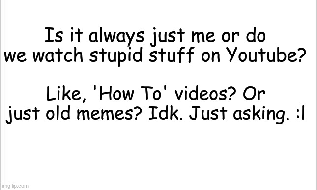 Idk what to put here | Is it always just me or do we watch stupid stuff on Youtube? Like, 'How To' videos? Or just old memes? Idk. Just asking. :l | image tagged in white background,youtube,bored,weird | made w/ Imgflip meme maker
