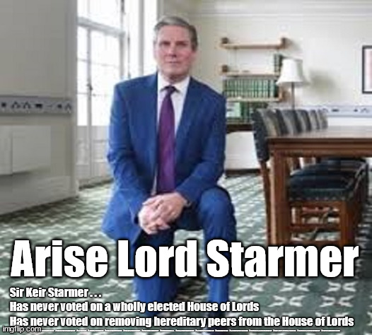 Sir Keir Starmer - House of Lords | Arise Lord Starmer; Sir Keir Starmer . . . 
Has never voted on a wholly elected House of Lords
Has never voted on removing hereditary peers from the House of Lords; #STARMEROUT #GETSTARMEROUT #LABOUR #JONLANSMAN #WEARECORBYN #KEIRSTARMER #DIANEABBOTT #MCDONNELL #CULTOFCORBYN #LABOURISDEAD #MOMENTUM #LABOURRACISM #SOCIALISTSUNDAY #NEVERVOTELABOUR #SOCIALISTANYDAY #ANTISEMITISM | image tagged in sir keir starmer,lord starmer,labourisdead,cultofcorbyn,starmer xmas party,communist socialist | made w/ Imgflip meme maker