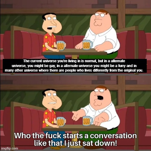 Who the f**k starts a conversation like that I just sat down! | The current universe you're living in is normal, but in a alternate universe, you might be gay, in a alternate universe you might be a furry | image tagged in who the f k starts a conversation like that i just sat down | made w/ Imgflip meme maker