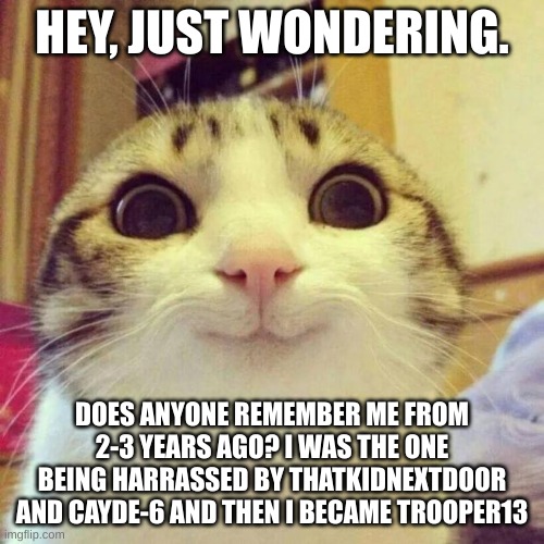 anyone? | HEY, JUST WONDERING. DOES ANYONE REMEMBER ME FROM 2-3 YEARS AGO? I WAS THE ONE BEING HARRASSED BY THATKIDNEXTDOOR AND CAYDE-6 AND THEN I BECAME TROOPER13 | image tagged in memes,smiling cat | made w/ Imgflip meme maker