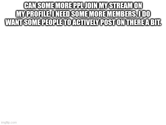 Blank White Template | CAN SOME MORE PPL JOIN MY STREAM ON MY PROFILE. I NEED SOME MORE MEMBERS. I DO WANT SOME PEOPLE TO ACTIVELY POST ON THERE A BIT. | image tagged in blank white template | made w/ Imgflip meme maker