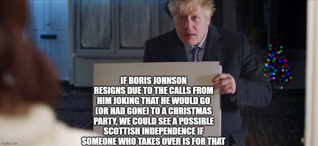 It could happen Scots | IF BORIS JOHNSON RESIGNS DUE TO THE CALLS FROM HIM JOKING THAT HE WOULD GO (OR HAD GONE) TO A CHRISTMAS PARTY, WE COULD SEE A POSSIBLE SCOTTISH INDEPENDENCE IF SOMEONE WHO TAKES OVER IS FOR THAT | image tagged in boris johnson,scotland | made w/ Imgflip meme maker