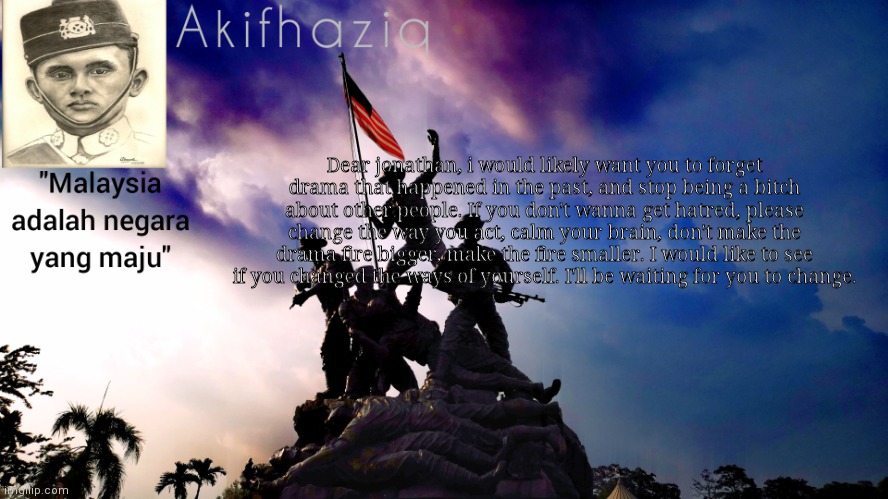Akifhaziq malaysia template | Dear jonathan, i would likely want you to forget drama that happened in the past, and stop being a bitch about other people. If you don't wanna get hatred, please change the way you act, calm your brain, don't make the drama fire bigger, make the fire smaller. I would like to see if you changed the ways of yourself. I'll be waiting for you to change. | image tagged in akifhaziq malaysia template | made w/ Imgflip meme maker