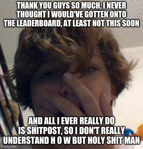 THANK YOU GUYS SO MUCH, I NEVER THOUGHT I WOULD'VE GOTTEN ONTO THE LEADERBOARD, AT LEAST NOT THIS SOON; AND ALL I EVER REALLY DO IS SHITPOST, SO I DON'T REALLY UNDERSTAND H O W BUT HOLY SHIT MAN | made w/ Imgflip meme maker