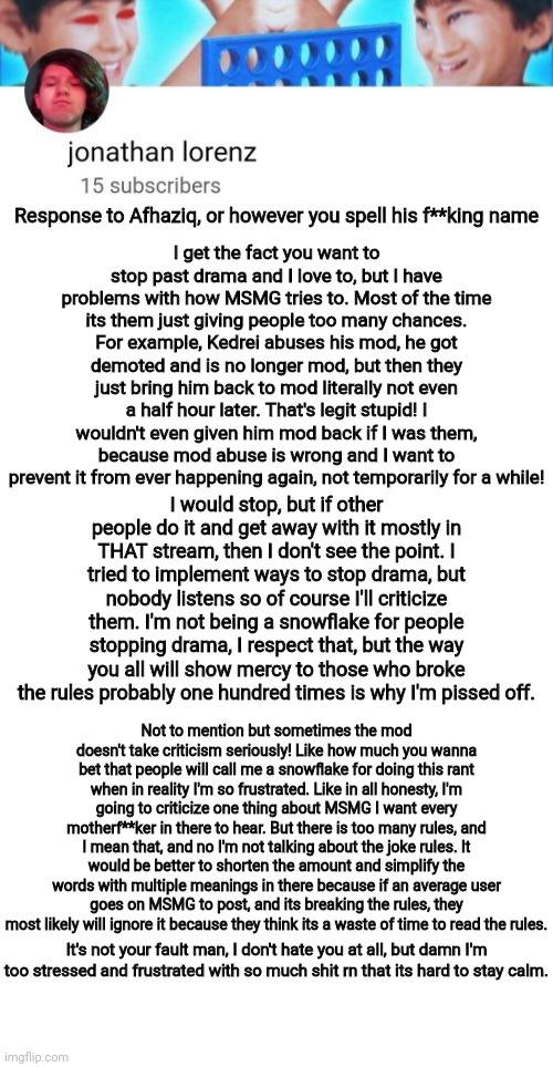 Response | I get the fact you want to stop past drama and I love to, but I have problems with how MSMG tries to. Most of the time its them just giving people too many chances. For example, Kedrei abuses his mod, he got demoted and is no longer mod, but then they just bring him back to mod literally not even a half hour later. That's legit stupid! I wouldn't even given him mod back if I was them, because mod abuse is wrong and I want to prevent it from ever happening again, not temporarily for a while! Response to Afhaziq, or however you spell his f**king name; I would stop, but if other people do it and get away with it mostly in THAT stream, then I don't see the point. I tried to implement ways to stop drama, but nobody listens so of course I'll criticize them. I'm not being a snowflake for people stopping drama, I respect that, but the way you all will show mercy to those who broke the rules probably one hundred times is why I'm pissed off. Not to mention but sometimes the mod doesn't take criticism seriously! Like how much you wanna bet that people will call me a snowflake for doing this rant when in reality I'm so frustrated. Like in all honesty, I'm going to criticize one thing about MSMG I want every motherf**ker in there to hear. But there is too many rules, and I mean that, and no I'm not talking about the joke rules. It would be better to shorten the amount and simplify the words with multiple meanings in there because if an average user goes on MSMG to post, and its breaking the rules, they most likely will ignore it because they think its a waste of time to read the rules. It's not your fault man, I don't hate you at all, but damn I'm too stressed and frustrated with so much shit rn that its hard to stay calm. | image tagged in jonathan lorenz temp | made w/ Imgflip meme maker