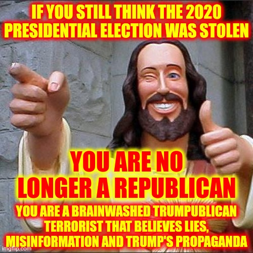 Trump's Trumpublican Terrorist Propaganda Machine | IF YOU STILL THINK THE 2020 PRESIDENTIAL ELECTION WAS STOLEN; YOU ARE NO LONGER A REPUBLICAN; YOU ARE A BRAINWASHED TRUMPUBLICAN TERRORIST THAT BELIEVES LIES, MISINFORMATION AND TRUMP'S PROPAGANDA | image tagged in memes,buddy christ,losers,biggest loser,trump for prison,trumpublican terrorists belong in prison | made w/ Imgflip meme maker