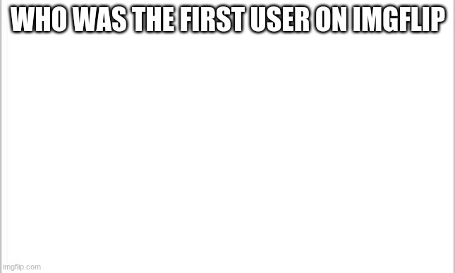 tell me please if you know | WHO WAS THE FIRST USER ON IMGFLIP | image tagged in white background | made w/ Imgflip meme maker